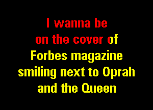 I wanna be
on the cover of

Forbes magazine
smiling next to Oprah
and the Queen