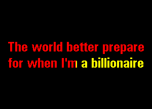 The world better prepare

for when I'm a billionaire