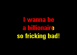 I wanna be

a billionaire
so fricking bad!