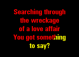 Searching through
the wreckage

of a love affair
You got something
to say?