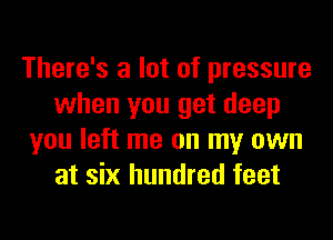 There's a lot of pressure
when you get deep
you left me on my own
at six hundred feet