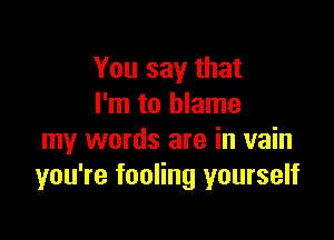 You say that
I'm to blame

my words are in vain
you're fooling yourself