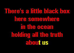 There's a little black box
here somewhere

in the ocean
holding all the truth
about us