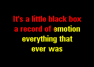 It's a little black box
a record of emotion

everything that
ever was