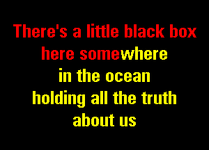 There's a little black box
here somewhere

in the ocean
holding all the truth
about us