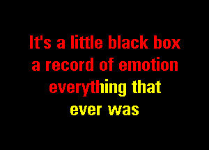 It's a little black box
a record of emotion

everything that
ever was