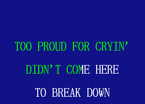 T00 PROUD FOR CRYIW
DIDNW COME HERE
TO BREAK DOWN