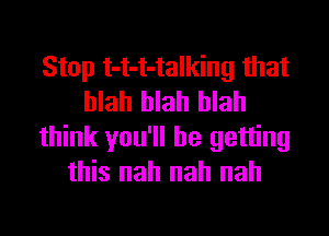 Stop t-t-t-talking that
blah blah blah

think you'll be getting
this nah nah nah