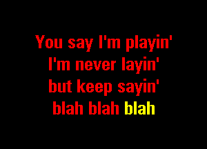 You say I'm playin'
I'm never layin'

but keep sayin'
blah blah blah