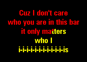 Cuz I don't care
who you are in this bar

it only matters

l-l-l-I-I-I-I-l-I-I-I-IS