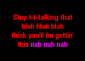 Stop t-t-talking that
blah blah blah

think you'll be gettin'
this nah nah nah