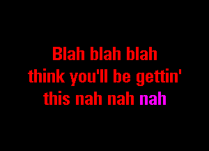 Blah blah blah

think you'll be gettin'
this nah nah nah
