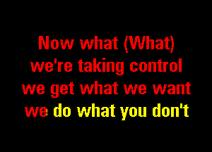 Now what (What)
we're taking control

we get what we want
we do what you don't