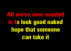 All we've ever wanted
is to look good naked

hope that someone
can take it