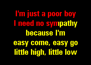I'm just a poor boy
I need no sympathy

because I'm
easy come. easy go
little high, little low