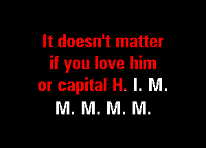It doesn't matter
if you love him

or capital H. l. NI.
M. M. M. M.