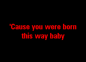 'Cause you were born

this way baby
