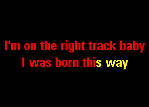 I'm on the right track baby

I was born this way