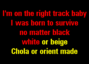 I'm on the right track baby
I was born to survive
no matter black
white or beige
Chola or orient made