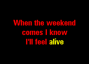 When the weekend

comes I know
I'll feel alive
