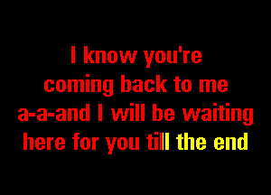 I know you're
coming back to me

a-a-and I will be waiting
here for you till the end