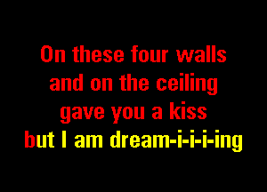 On these four walls
and on the ceiling

gave you a kiss
but I am dream-i-i-i-ing