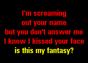 I'm screaming
out your name
but you don't answer me
I know I kissed your face
is this my fantasy?