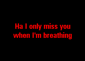 Ha I only miss you

when I'm breathing