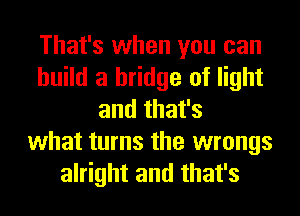 That's when you can
build a bridge of light
and that's
what turns the wrongs
alright and that's