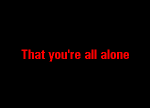That you're all alone