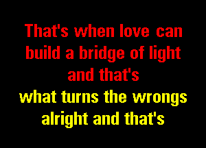 That's when love can
build a bridge of light
and that's
what turns the wrongs
alright and that's