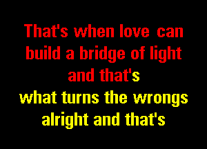 That's when love can
build a bridge of light
and that's
what turns the wrongs
alright and that's