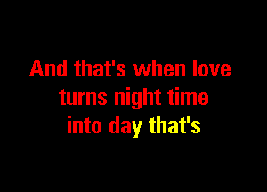 And that's when love

turns night time
into day that's