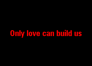 Only love can build us