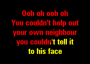 Ooh oh ooh oh
You couldn't help out

your own neighbour
you couldn't tell it
to his face