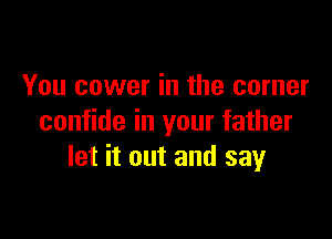 You cower in the corner

confide in your father
let it out and say