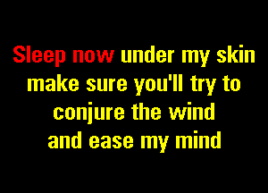 Sleep now under my skin
make sure you'll try to
coniure the wind
and ease my mind