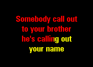 Somebody call out
to your brother

he's calling out
your name