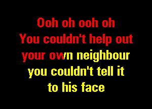 Ooh oh ooh oh
You couldn't help out

your own neighbour
you couldn't tell it
to his face