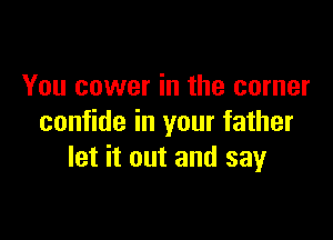 You cower in the corner

confide in your father
let it out and say
