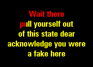 Wait there
pull yourself out

of this state dear
acknowledge you were
a fake here