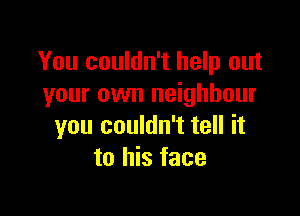 You couldn't help out
your own neighbour

you couldn't tell it
to his face