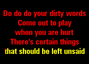 Do do do your dirty words
Come out to play
when you are hurt
There's certain things
that should he left unsaid