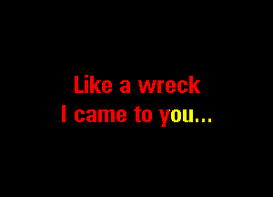 Like a wreck

I came to you...
