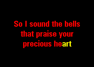 So I sound the bells

that praise your
precious heart