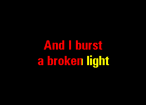 And I burst

a broken light
