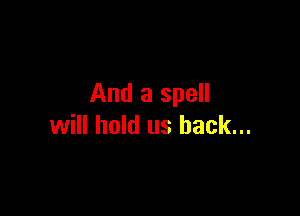 And a spell

will hold us back...