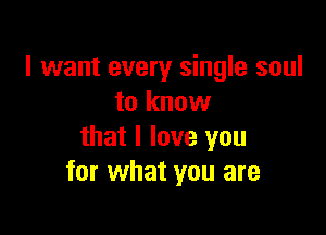 I want every single soul
to know

that I love you
for what you are