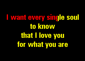 I want every single soul
to know

that I love you
for what you are