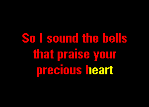 So I sound the bells

that praise your
precious heart